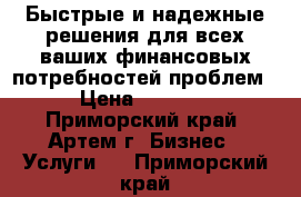 Быстрые и надежные решения для всех ваших финансовых потребностей проблем › Цена ­ 1 000 - Приморский край, Артем г. Бизнес » Услуги   . Приморский край